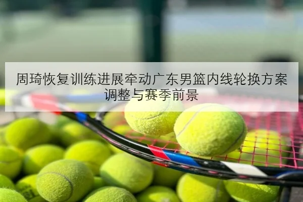 周琦恢复训练进展牵动广东男篮内线轮换方案调整与赛季前景